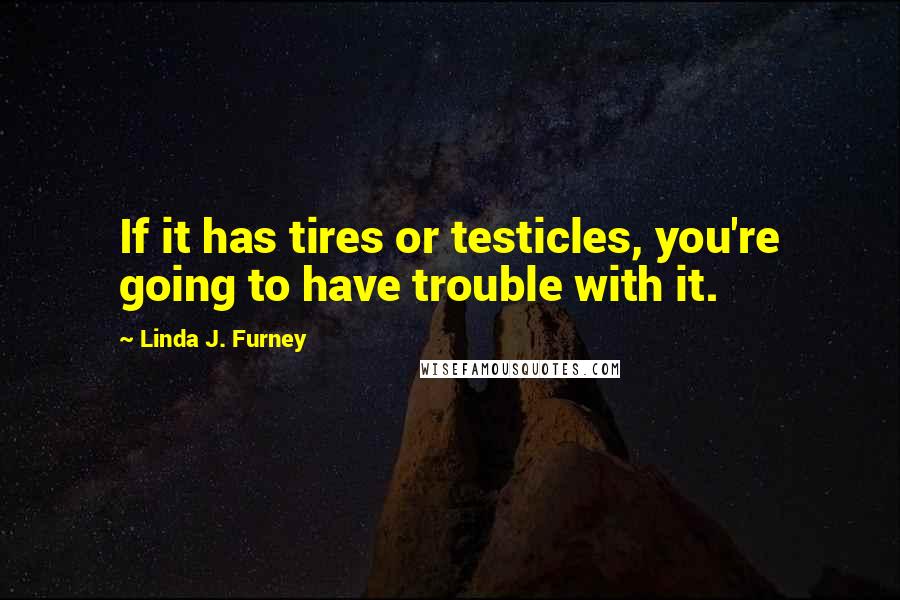 Linda J. Furney Quotes: If it has tires or testicles, you're going to have trouble with it.