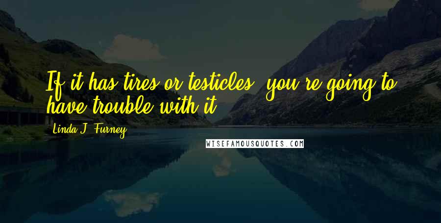 Linda J. Furney Quotes: If it has tires or testicles, you're going to have trouble with it.