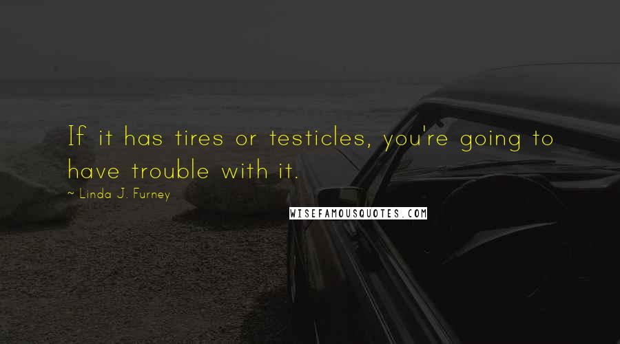 Linda J. Furney Quotes: If it has tires or testicles, you're going to have trouble with it.