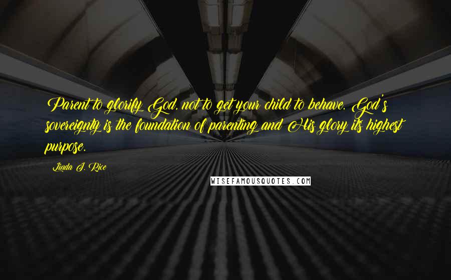 Linda J. Rice Quotes: Parent to glorify God, not to get your child to behave. God's sovereignty is the foundation of parenting and His glory its highest purpose.