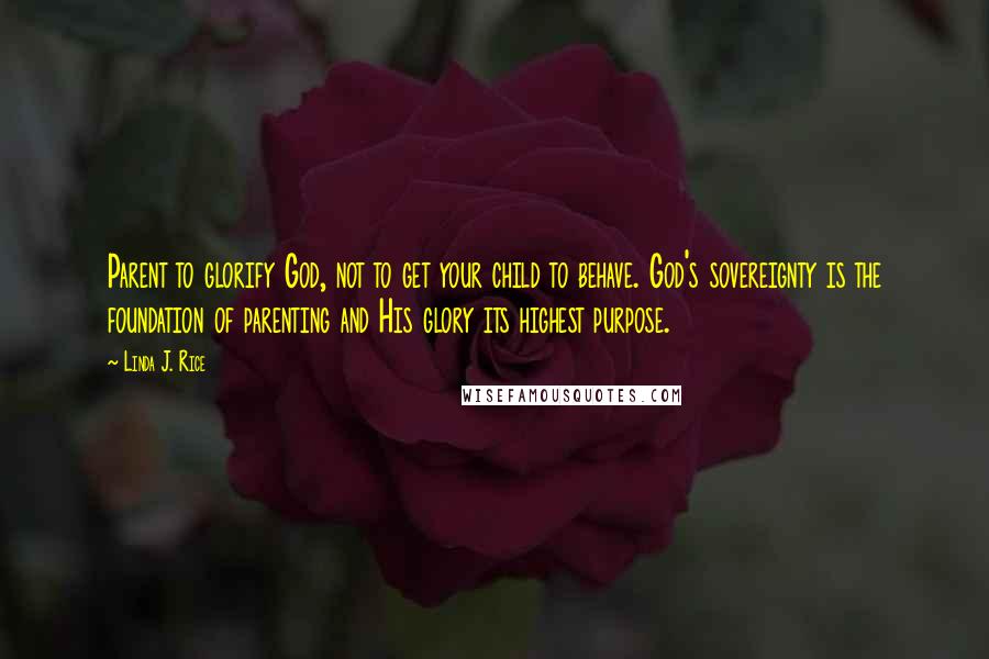 Linda J. Rice Quotes: Parent to glorify God, not to get your child to behave. God's sovereignty is the foundation of parenting and His glory its highest purpose.