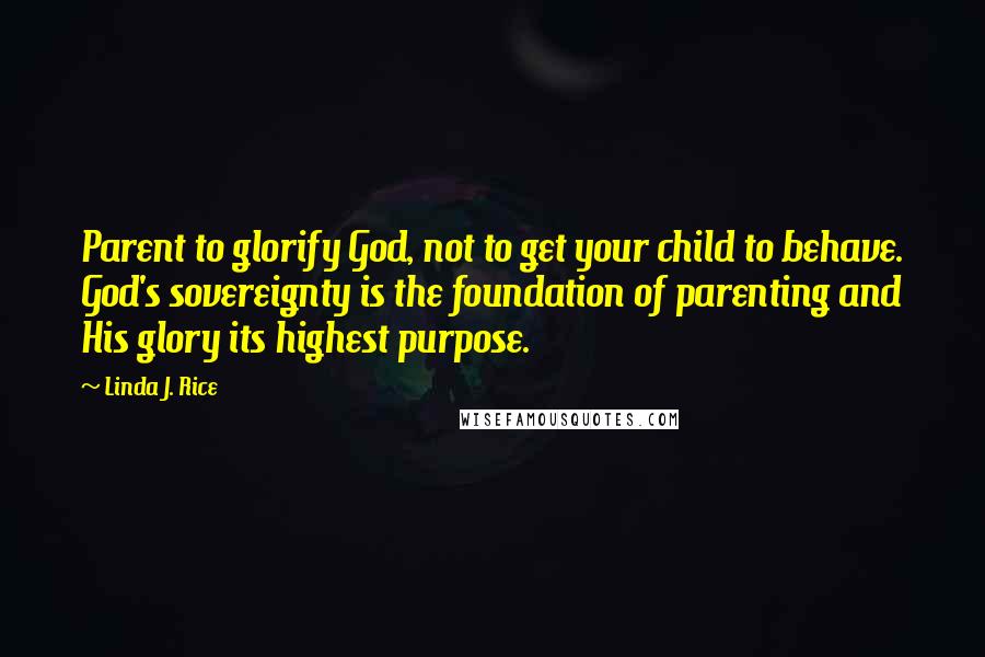 Linda J. Rice Quotes: Parent to glorify God, not to get your child to behave. God's sovereignty is the foundation of parenting and His glory its highest purpose.