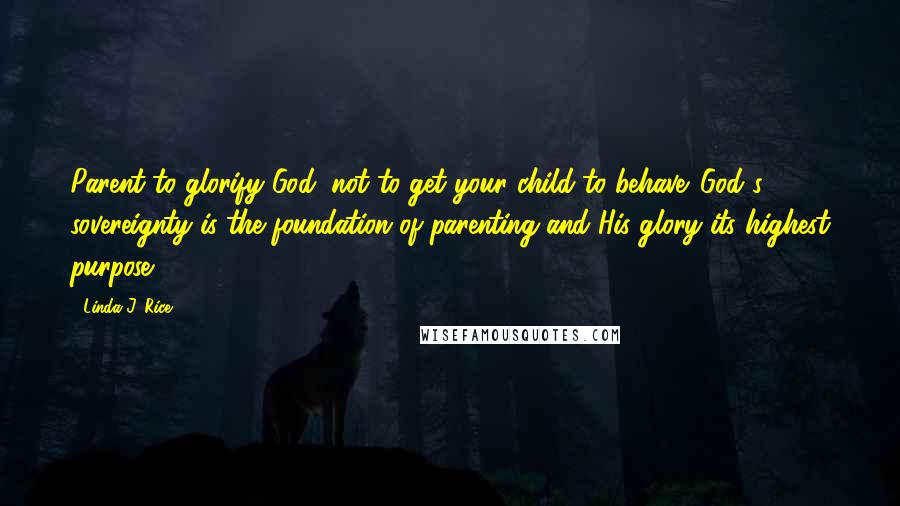 Linda J. Rice Quotes: Parent to glorify God, not to get your child to behave. God's sovereignty is the foundation of parenting and His glory its highest purpose.