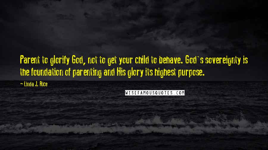 Linda J. Rice Quotes: Parent to glorify God, not to get your child to behave. God's sovereignty is the foundation of parenting and His glory its highest purpose.