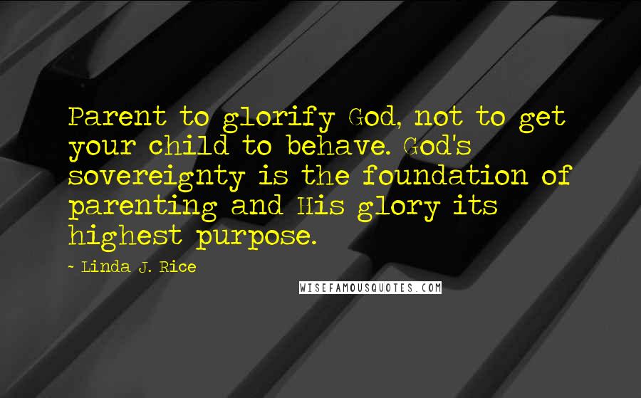 Linda J. Rice Quotes: Parent to glorify God, not to get your child to behave. God's sovereignty is the foundation of parenting and His glory its highest purpose.