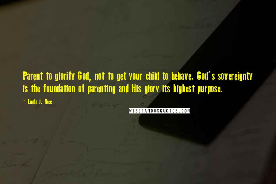 Linda J. Rice Quotes: Parent to glorify God, not to get your child to behave. God's sovereignty is the foundation of parenting and His glory its highest purpose.