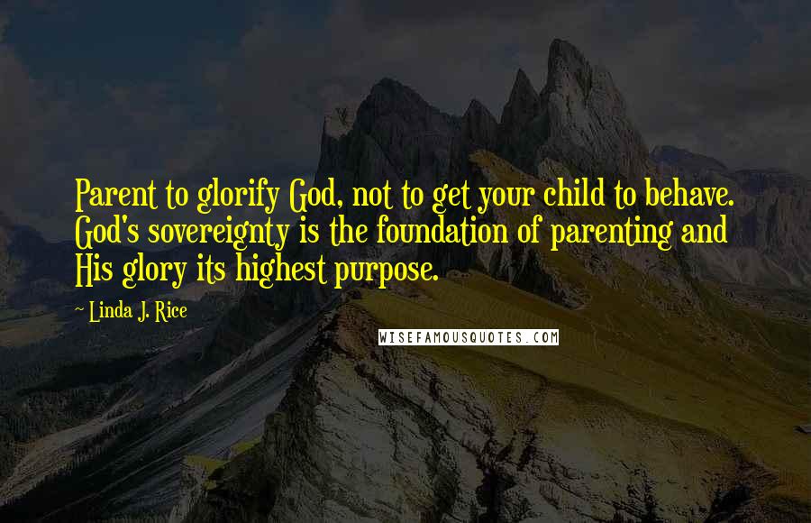 Linda J. Rice Quotes: Parent to glorify God, not to get your child to behave. God's sovereignty is the foundation of parenting and His glory its highest purpose.