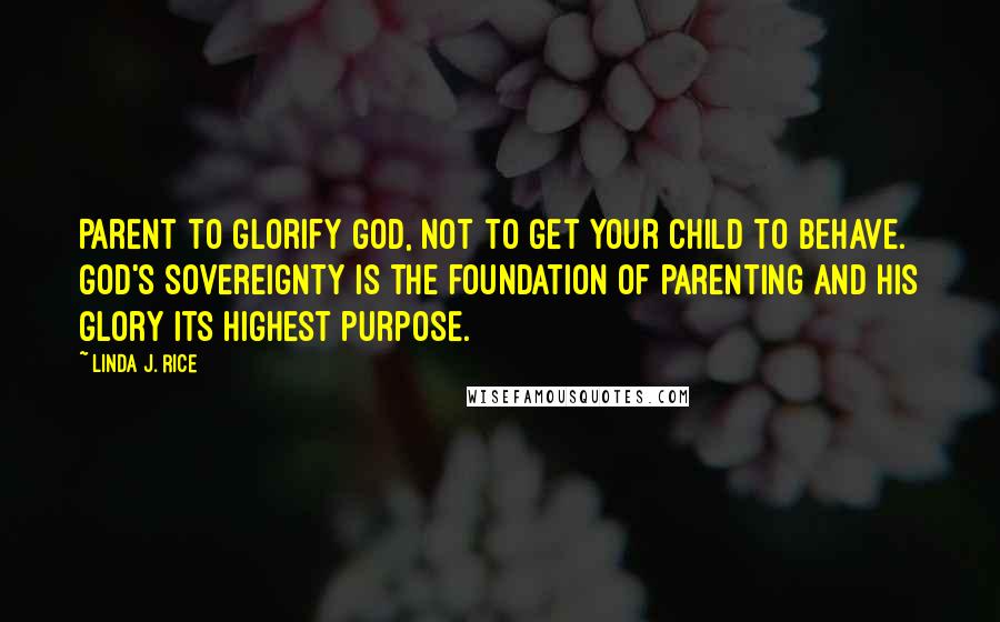 Linda J. Rice Quotes: Parent to glorify God, not to get your child to behave. God's sovereignty is the foundation of parenting and His glory its highest purpose.