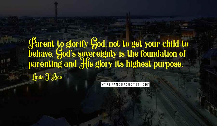 Linda J. Rice Quotes: Parent to glorify God, not to get your child to behave. God's sovereignty is the foundation of parenting and His glory its highest purpose.