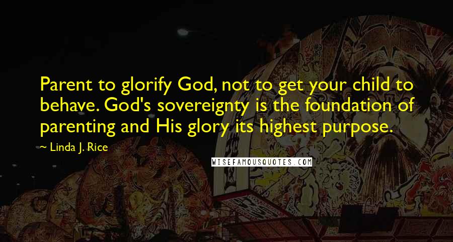 Linda J. Rice Quotes: Parent to glorify God, not to get your child to behave. God's sovereignty is the foundation of parenting and His glory its highest purpose.