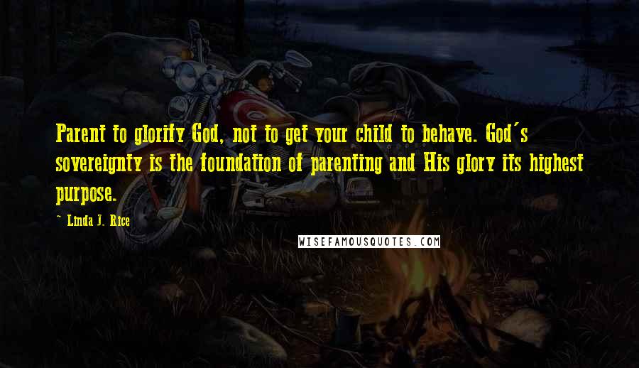 Linda J. Rice Quotes: Parent to glorify God, not to get your child to behave. God's sovereignty is the foundation of parenting and His glory its highest purpose.