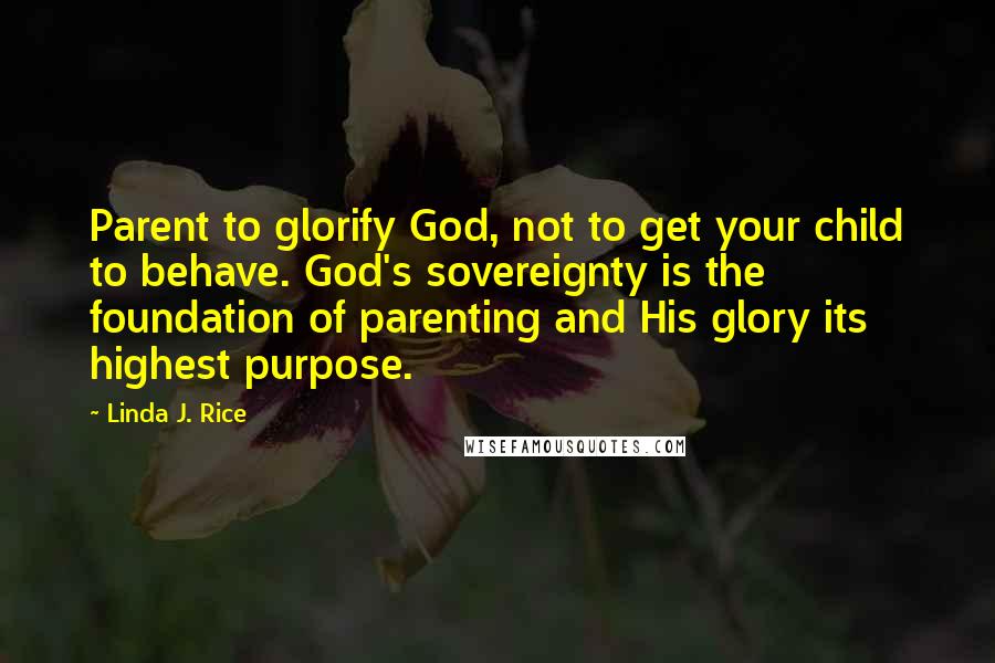 Linda J. Rice Quotes: Parent to glorify God, not to get your child to behave. God's sovereignty is the foundation of parenting and His glory its highest purpose.