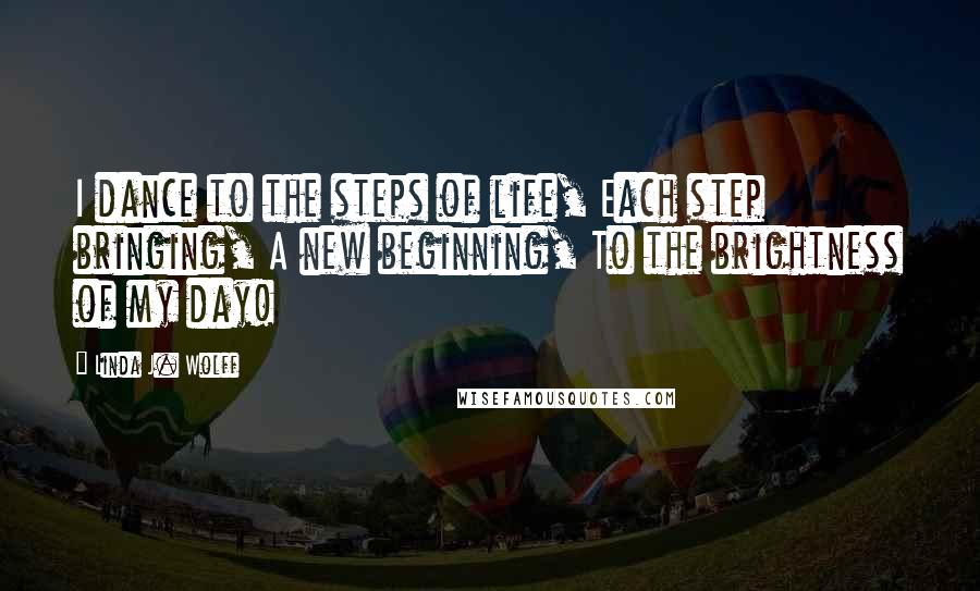 Linda J. Wolff Quotes: I dance to the steps of life, Each step bringing, A new beginning, To the brightness of my day!