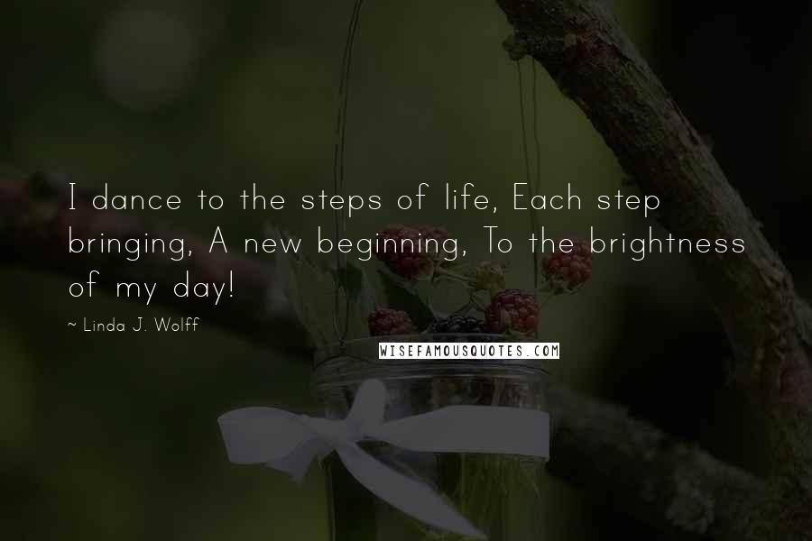 Linda J. Wolff Quotes: I dance to the steps of life, Each step bringing, A new beginning, To the brightness of my day!