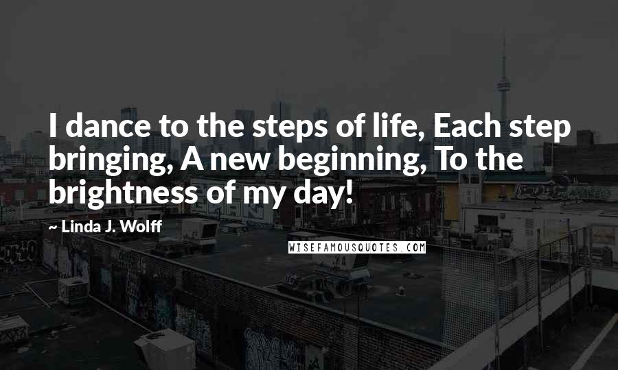 Linda J. Wolff Quotes: I dance to the steps of life, Each step bringing, A new beginning, To the brightness of my day!