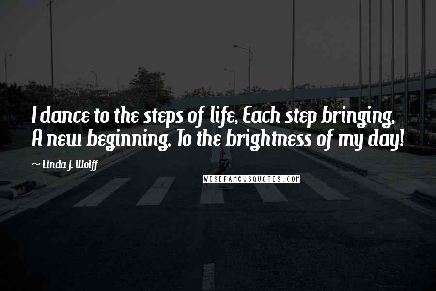 Linda J. Wolff Quotes: I dance to the steps of life, Each step bringing, A new beginning, To the brightness of my day!