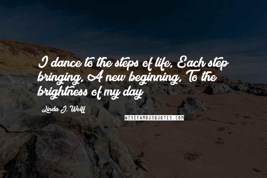 Linda J. Wolff Quotes: I dance to the steps of life, Each step bringing, A new beginning, To the brightness of my day!