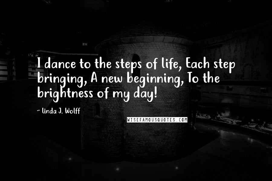 Linda J. Wolff Quotes: I dance to the steps of life, Each step bringing, A new beginning, To the brightness of my day!