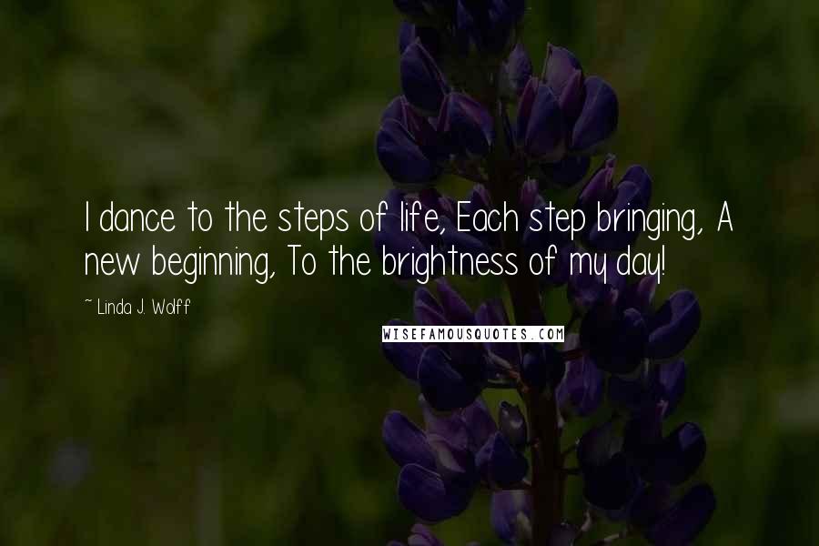Linda J. Wolff Quotes: I dance to the steps of life, Each step bringing, A new beginning, To the brightness of my day!