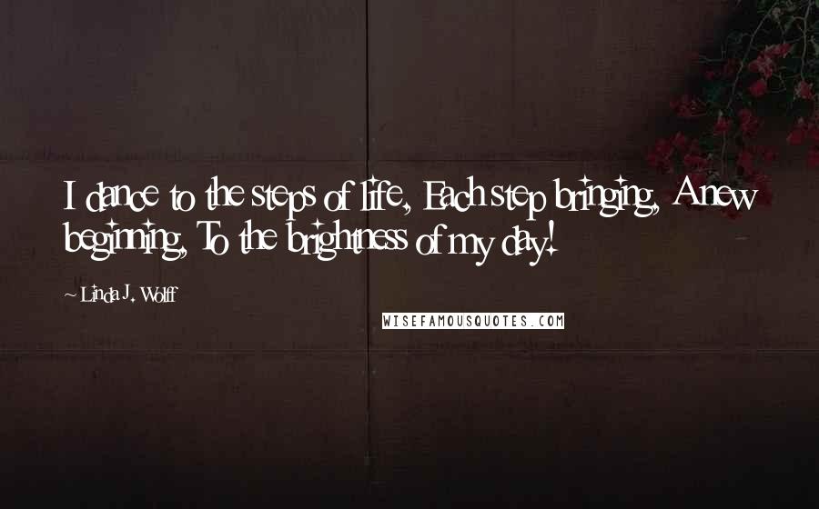 Linda J. Wolff Quotes: I dance to the steps of life, Each step bringing, A new beginning, To the brightness of my day!