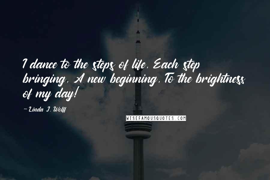 Linda J. Wolff Quotes: I dance to the steps of life, Each step bringing, A new beginning, To the brightness of my day!