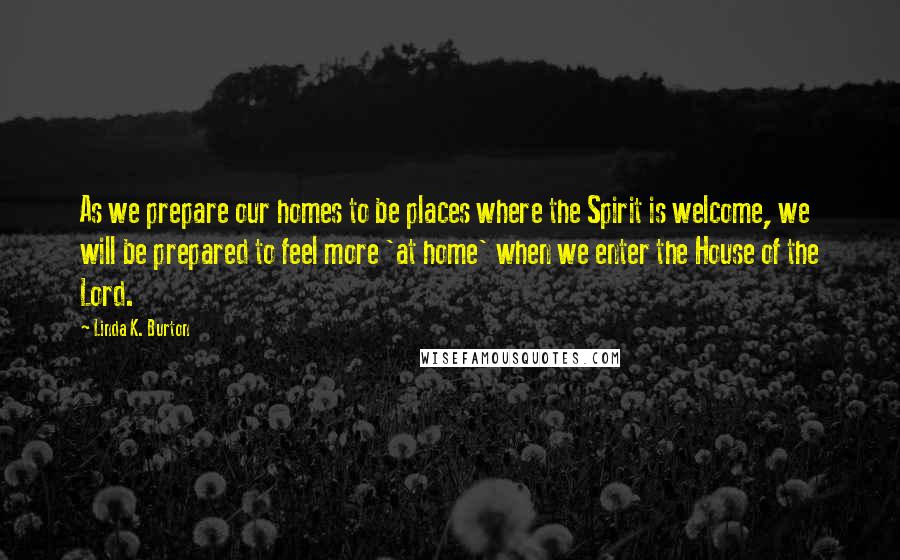 Linda K. Burton Quotes: As we prepare our homes to be places where the Spirit is welcome, we will be prepared to feel more 'at home' when we enter the House of the Lord.