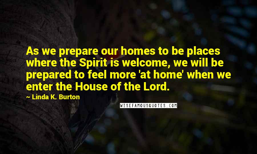 Linda K. Burton Quotes: As we prepare our homes to be places where the Spirit is welcome, we will be prepared to feel more 'at home' when we enter the House of the Lord.