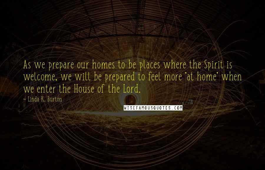 Linda K. Burton Quotes: As we prepare our homes to be places where the Spirit is welcome, we will be prepared to feel more 'at home' when we enter the House of the Lord.