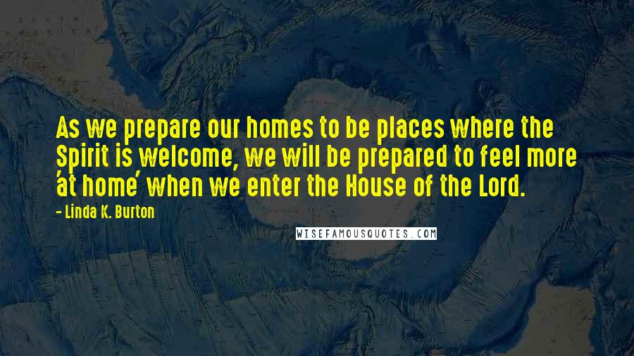 Linda K. Burton Quotes: As we prepare our homes to be places where the Spirit is welcome, we will be prepared to feel more 'at home' when we enter the House of the Lord.