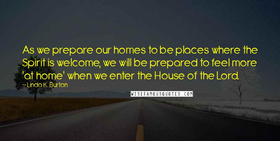 Linda K. Burton Quotes: As we prepare our homes to be places where the Spirit is welcome, we will be prepared to feel more 'at home' when we enter the House of the Lord.