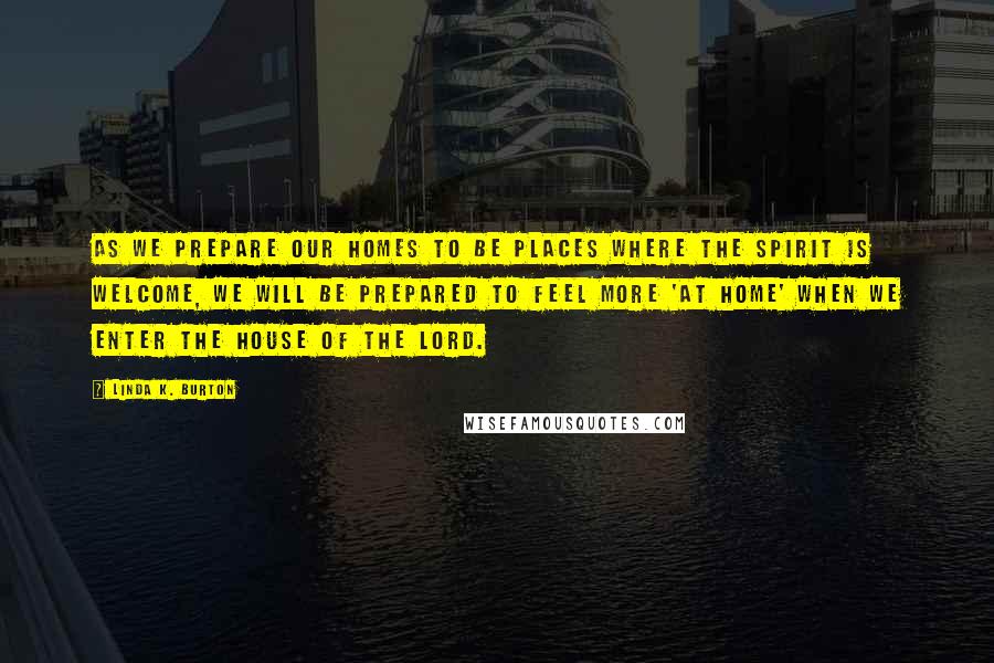 Linda K. Burton Quotes: As we prepare our homes to be places where the Spirit is welcome, we will be prepared to feel more 'at home' when we enter the House of the Lord.