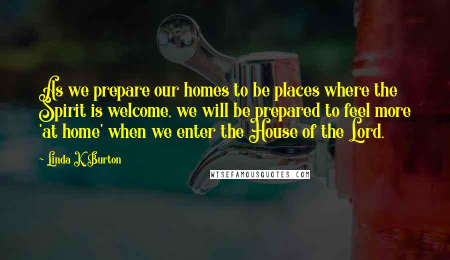 Linda K. Burton Quotes: As we prepare our homes to be places where the Spirit is welcome, we will be prepared to feel more 'at home' when we enter the House of the Lord.