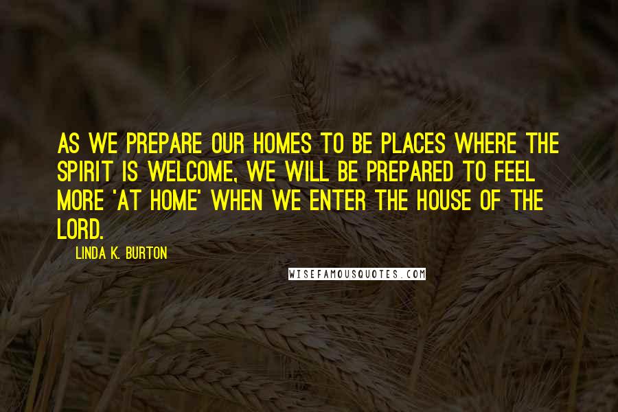 Linda K. Burton Quotes: As we prepare our homes to be places where the Spirit is welcome, we will be prepared to feel more 'at home' when we enter the House of the Lord.