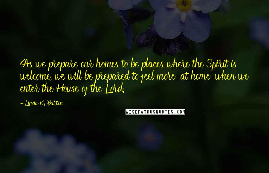 Linda K. Burton Quotes: As we prepare our homes to be places where the Spirit is welcome, we will be prepared to feel more 'at home' when we enter the House of the Lord.