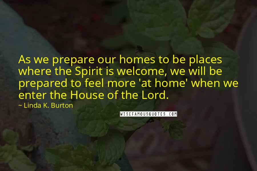 Linda K. Burton Quotes: As we prepare our homes to be places where the Spirit is welcome, we will be prepared to feel more 'at home' when we enter the House of the Lord.