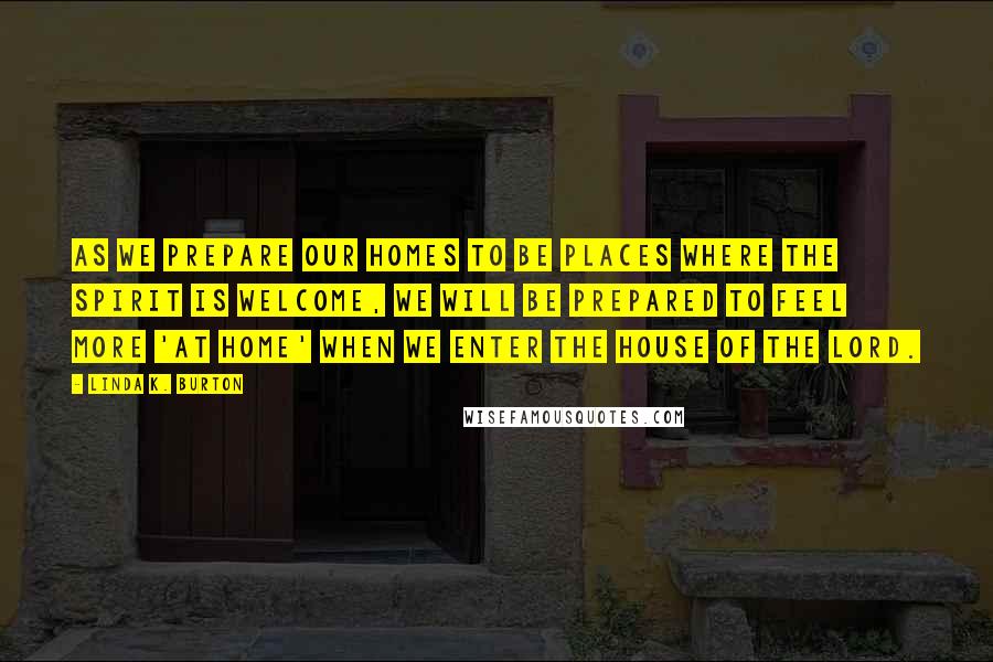 Linda K. Burton Quotes: As we prepare our homes to be places where the Spirit is welcome, we will be prepared to feel more 'at home' when we enter the House of the Lord.