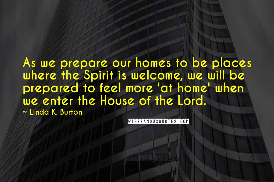 Linda K. Burton Quotes: As we prepare our homes to be places where the Spirit is welcome, we will be prepared to feel more 'at home' when we enter the House of the Lord.