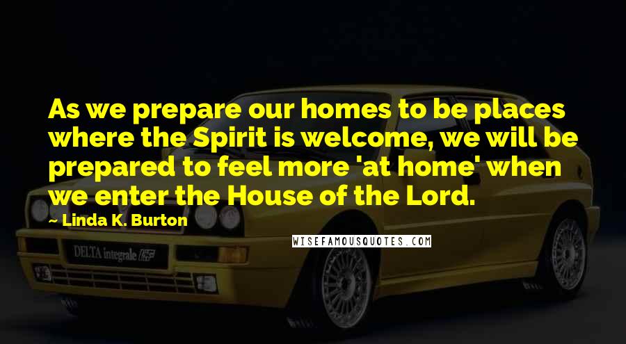 Linda K. Burton Quotes: As we prepare our homes to be places where the Spirit is welcome, we will be prepared to feel more 'at home' when we enter the House of the Lord.