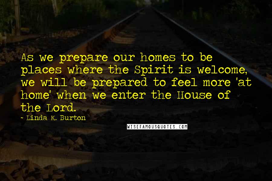 Linda K. Burton Quotes: As we prepare our homes to be places where the Spirit is welcome, we will be prepared to feel more 'at home' when we enter the House of the Lord.