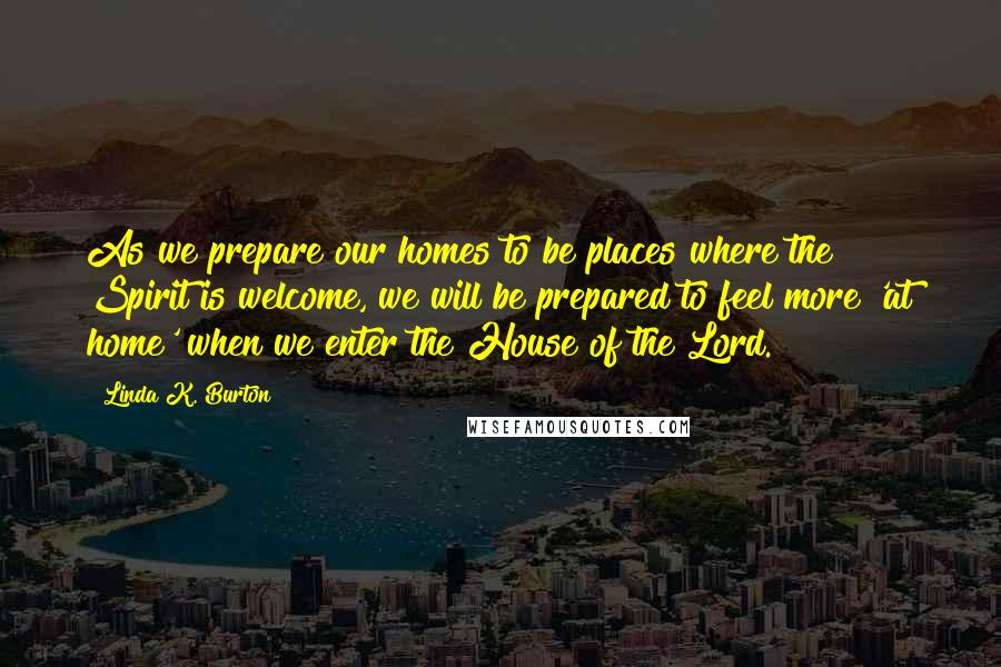 Linda K. Burton Quotes: As we prepare our homes to be places where the Spirit is welcome, we will be prepared to feel more 'at home' when we enter the House of the Lord.