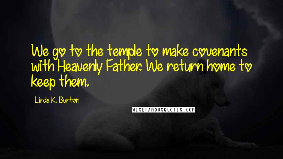 Linda K. Burton Quotes: We go to the temple to make covenants with Heavenly Father. We return home to keep them.