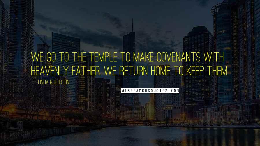 Linda K. Burton Quotes: We go to the temple to make covenants with Heavenly Father. We return home to keep them.