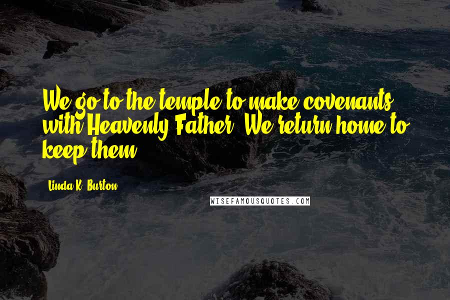 Linda K. Burton Quotes: We go to the temple to make covenants with Heavenly Father. We return home to keep them.