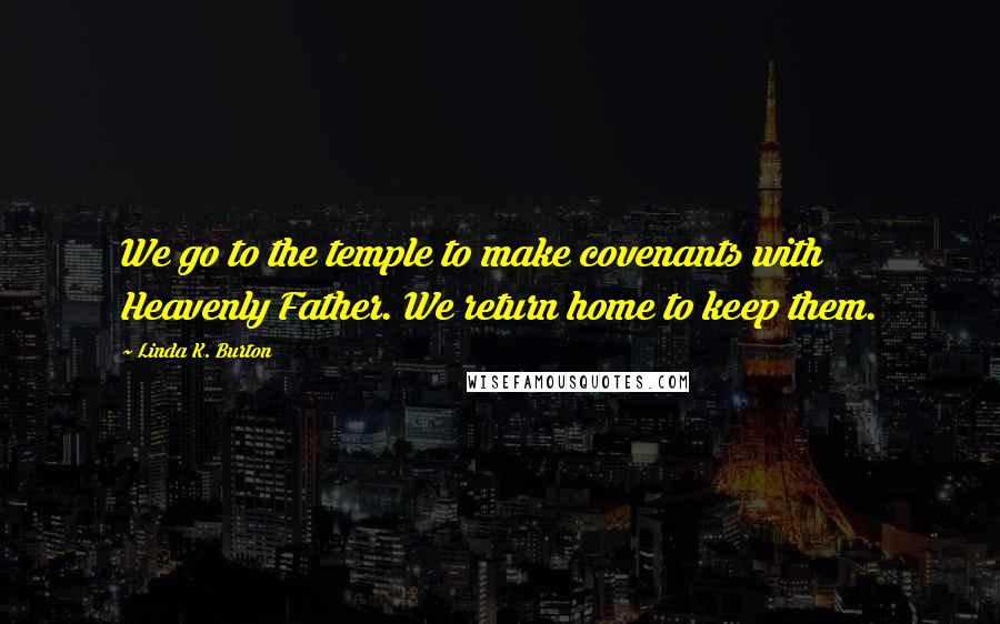 Linda K. Burton Quotes: We go to the temple to make covenants with Heavenly Father. We return home to keep them.