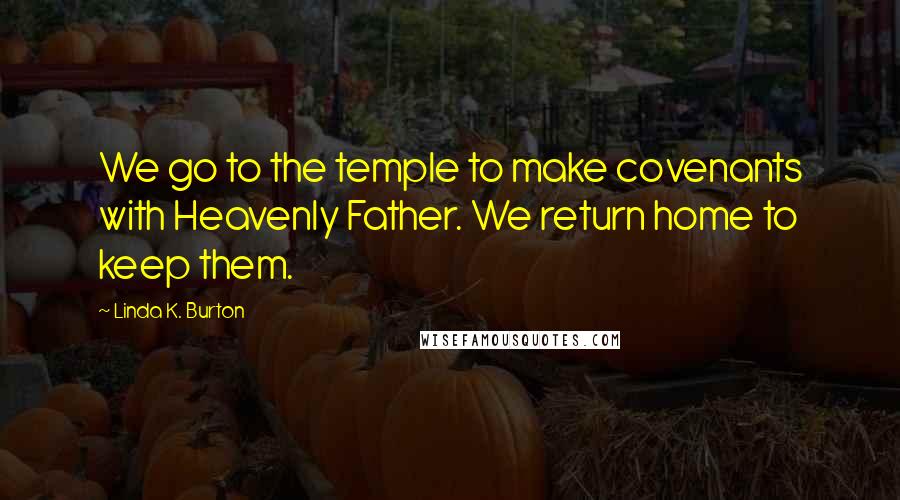 Linda K. Burton Quotes: We go to the temple to make covenants with Heavenly Father. We return home to keep them.