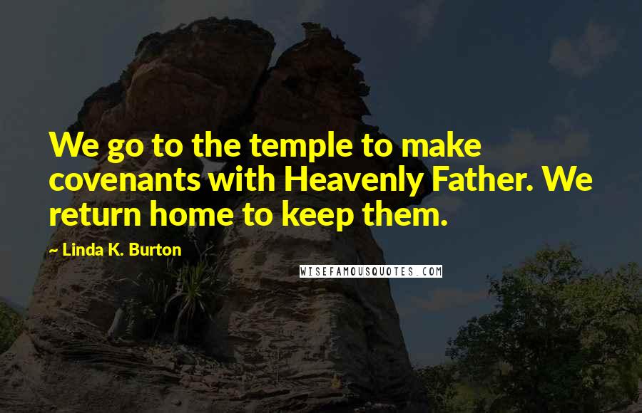 Linda K. Burton Quotes: We go to the temple to make covenants with Heavenly Father. We return home to keep them.