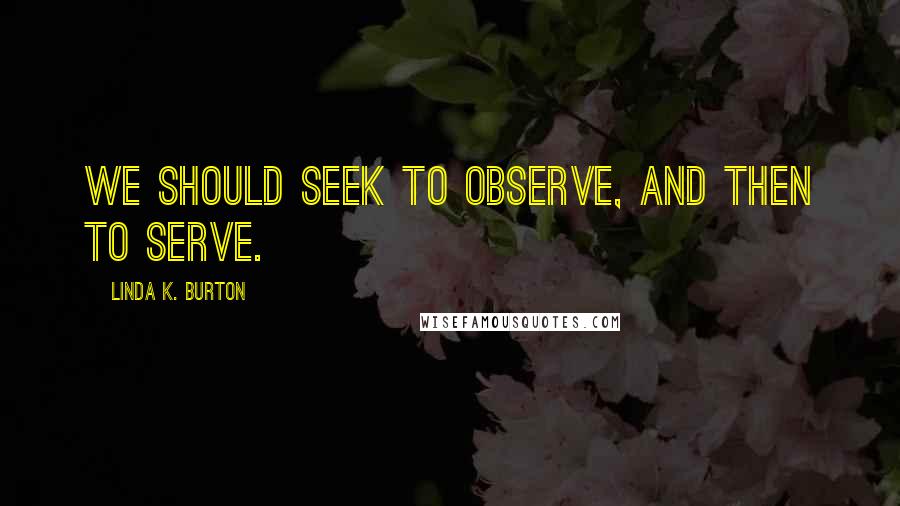 Linda K. Burton Quotes: We should seek to observe, and then to serve.