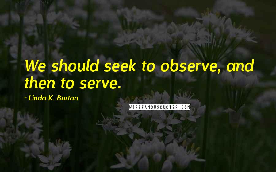 Linda K. Burton Quotes: We should seek to observe, and then to serve.