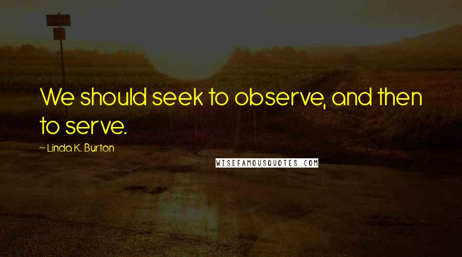 Linda K. Burton Quotes: We should seek to observe, and then to serve.