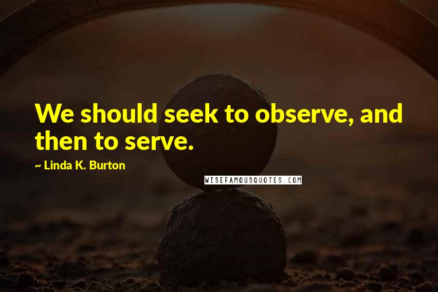 Linda K. Burton Quotes: We should seek to observe, and then to serve.